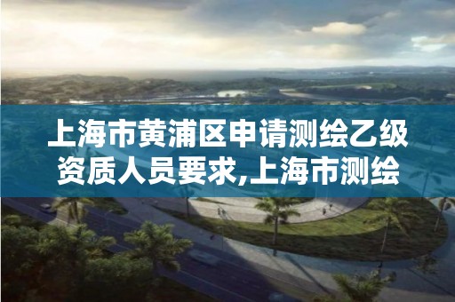 上海市黄浦区申请测绘乙级资质人员要求,上海市测绘资质单位名单。