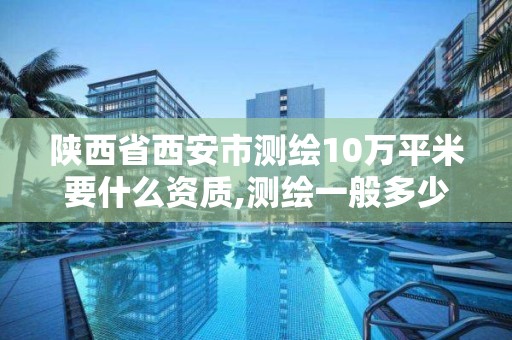 陕西省西安市测绘10万平米要什么资质,测绘一般多少钱一平。