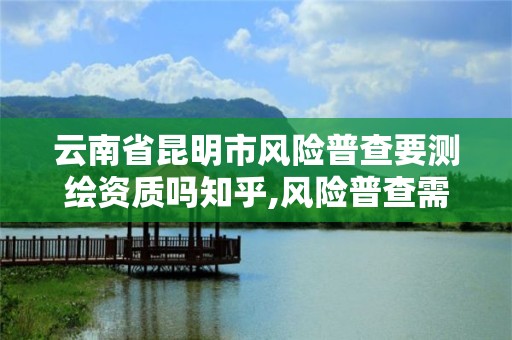 云南省昆明市风险普查要测绘资质吗知乎,风险普查需要什么资质。