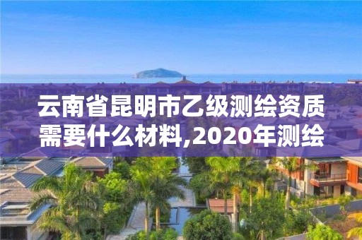 云南省昆明市乙级测绘资质需要什么材料,2020年测绘资质乙级需要什么条件。