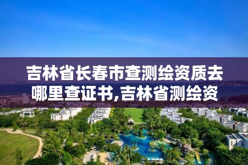 吉林省长春市查测绘资质去哪里查证书,吉林省测绘资质管理平台。