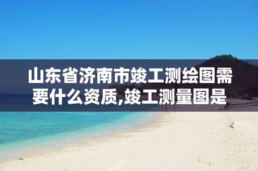 山东省济南市竣工测绘图需要什么资质,竣工测量图是哪家单位出。