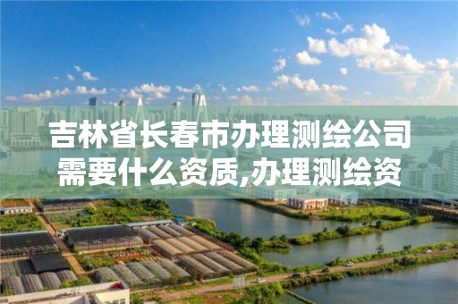 吉林省长春市办理测绘公司需要什么资质,办理测绘资质需要多少钱。