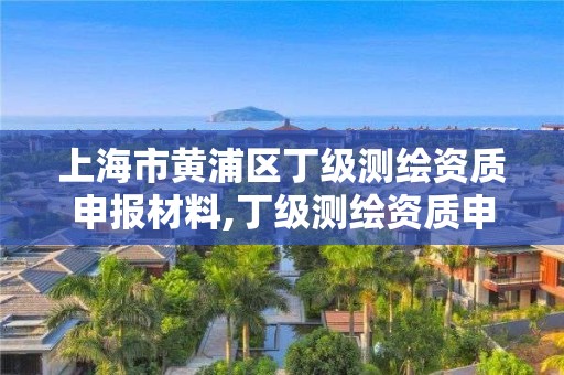 上海市黄浦区丁级测绘资质申报材料,丁级测绘资质申请人员条件。