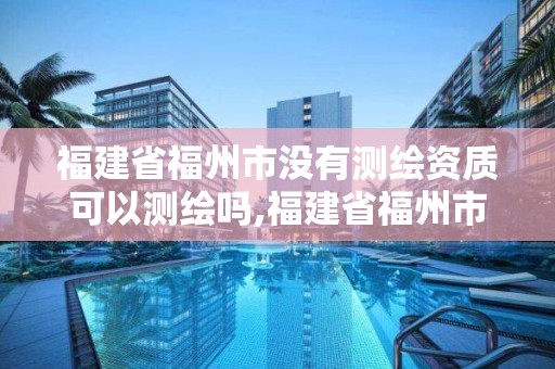 福建省福州市没有测绘资质可以测绘吗,福建省福州市没有测绘资质可以测绘吗现在。