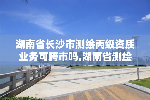 湖南省长沙市测绘丙级资质业务可跨市吗,湖南省测绘资质查询。