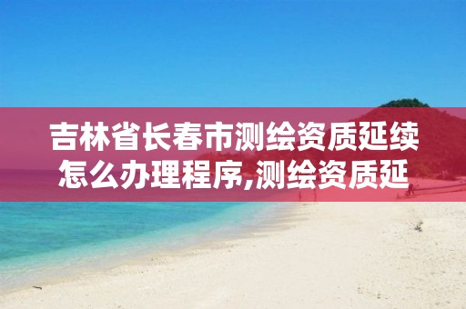 吉林省长春市测绘资质延续怎么办理程序,测绘资质延续通知。