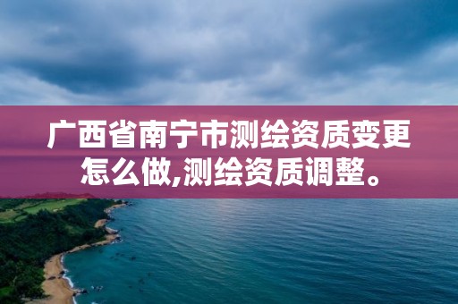 广西省南宁市测绘资质变更怎么做,测绘资质调整。