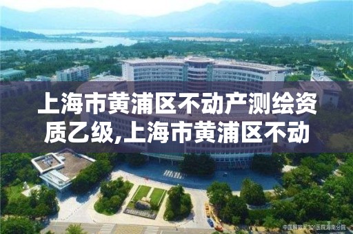 上海市黄浦区不动产测绘资质乙级,上海市黄浦区不动产测绘资质乙级企业。