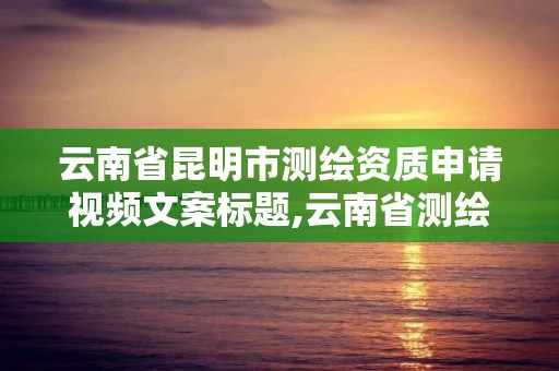 云南省昆明市测绘资质申请视频文案标题,云南省测绘资质证书延期公告。