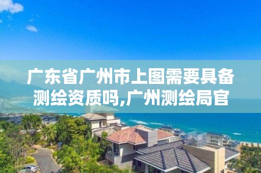 广东省广州市上图需要具备测绘资质吗,广州测绘局官网。