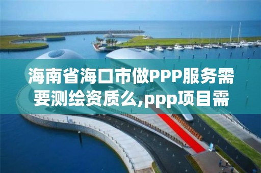 海南省海口市做PPP服务需要测绘资质么,ppp项目需要监理公司吗。