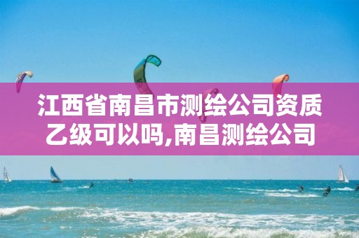 江西省南昌市测绘公司资质乙级可以吗,南昌测绘公司有哪些。