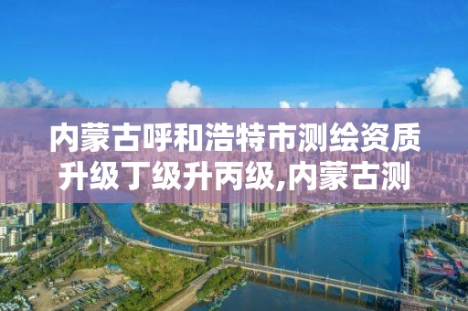 内蒙古呼和浩特市测绘资质升级丁级升丙级,内蒙古测绘资质延期公告。