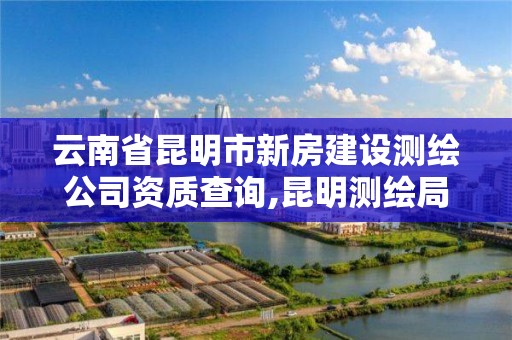 云南省昆明市新房建设测绘公司资质查询,昆明测绘局官网。