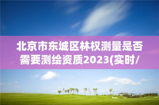 北京市东城区林权测量是否需要测绘资质2023(实时/更新中)