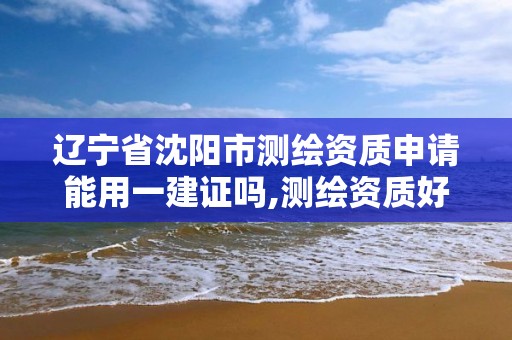 辽宁省沈阳市测绘资质申请能用一建证吗,测绘资质好办吗。