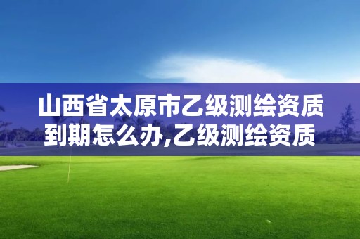 山西省太原市乙级测绘资质到期怎么办,乙级测绘资质有效期。