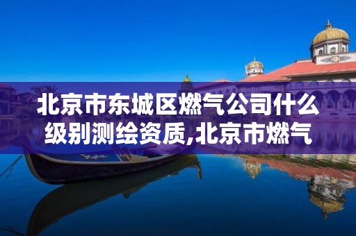 北京市东城区燃气公司什么级别测绘资质,北京市燃气集团施工名录。