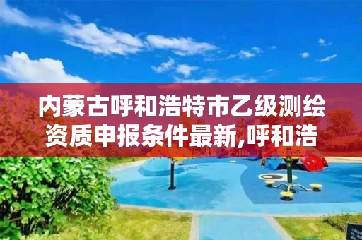 内蒙古呼和浩特市乙级测绘资质申报条件最新,呼和浩特测绘公司招聘。