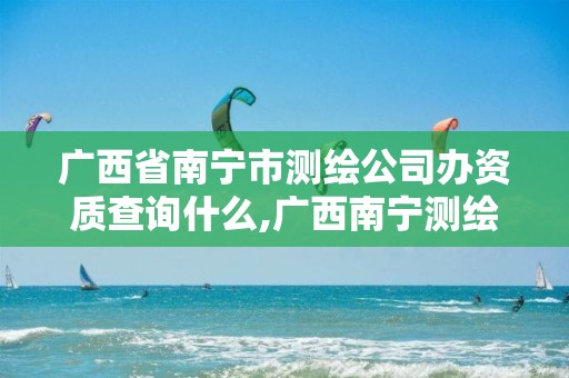 广西省南宁市测绘公司办资质查询什么,广西南宁测绘局网址。