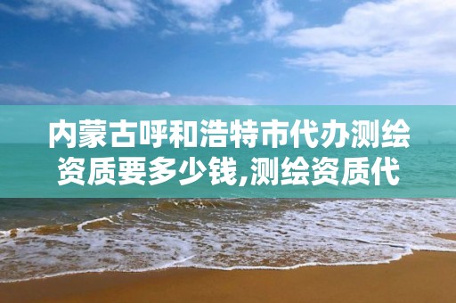 内蒙古呼和浩特市代办测绘资质要多少钱,测绘资质代办公司。