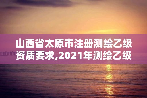 山西省太原市注册测绘乙级资质要求,2021年测绘乙级资质。