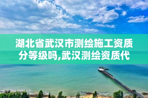 湖北省武汉市测绘施工资质分等级吗,武汉测绘资质代办。