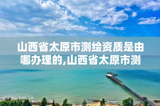 山西省太原市测绘资质是由哪办理的,山西省太原市测绘资质是由哪办理的呢。