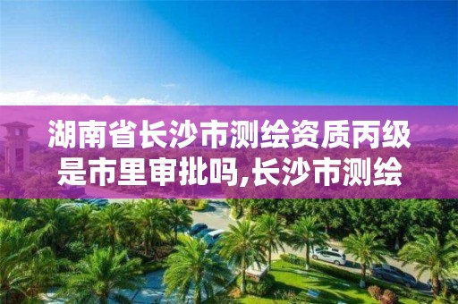 湖南省长沙市测绘资质丙级是市里审批吗,长沙市测绘资质单位名单。