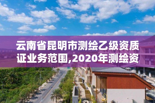 云南省昆明市测绘乙级资质证业务范围,2020年测绘资质乙级需要什么条件。