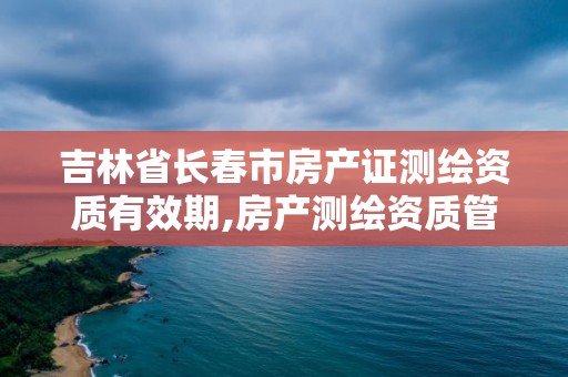 吉林省长春市房产证测绘资质有效期,房产测绘资质管理。