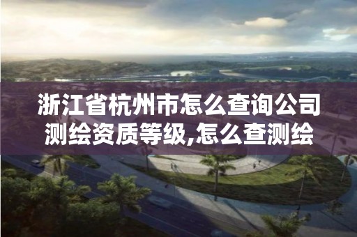 浙江省杭州市怎么查询公司测绘资质等级,怎么查测绘公司的资质。