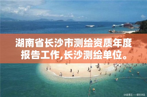 湖南省长沙市测绘资质年度报告工作,长沙测绘单位。