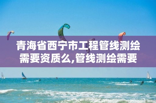 青海省西宁市工程管线测绘需要资质么,管线测绘需要什么资质。