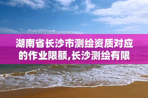 湖南省长沙市测绘资质对应的作业限额,长沙测绘有限公司怎么样。