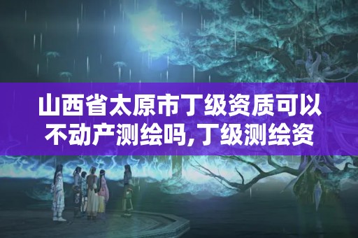 山西省太原市丁级资质可以不动产测绘吗,丁级测绘资质不动产测绘范围。