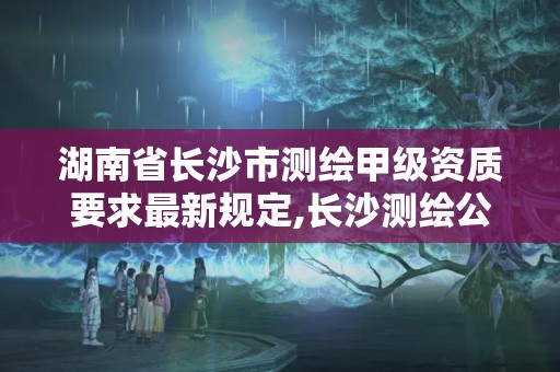 湖南省长沙市测绘甲级资质要求最新规定,长沙测绘公司资质有哪家。