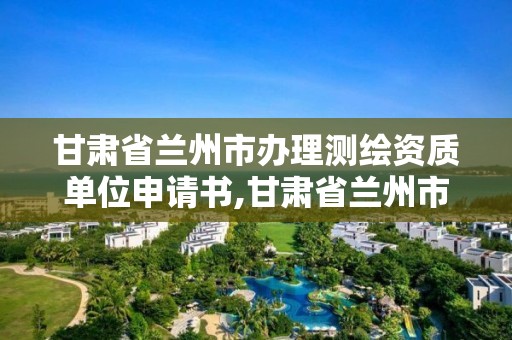 甘肃省兰州市办理测绘资质单位申请书,甘肃省兰州市办理测绘资质单位申请书范本。