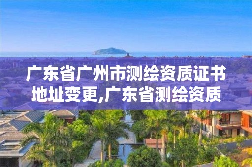 广东省广州市测绘资质证书地址变更,广东省测绘资质管理系统。