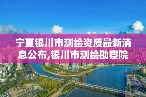 宁夏银川市测绘资质最新消息公布,银川市测绘勘察院。