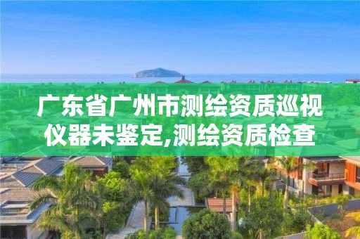 广东省广州市测绘资质巡视仪器未鉴定,测绘资质检查。