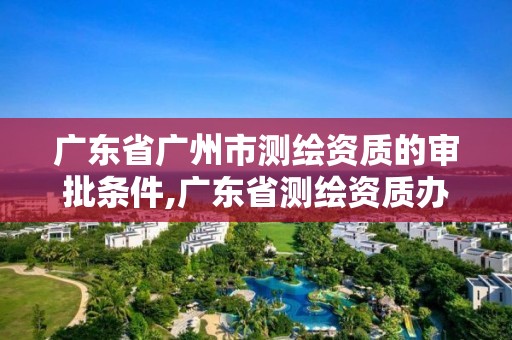 广东省广州市测绘资质的审批条件,广东省测绘资质办理流程。