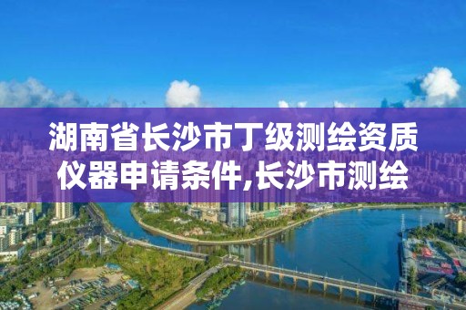 湖南省长沙市丁级测绘资质仪器申请条件,长沙市测绘资质单位名单。