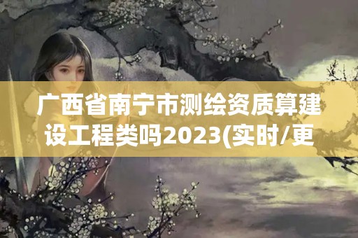 广西省南宁市测绘资质算建设工程类吗2023(实时/更新中)