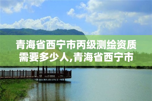 青海省西宁市丙级测绘资质需要多少人,青海省西宁市丙级测绘资质需要多少人参加评审。