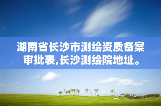 湖南省长沙市测绘资质备案审批表,长沙测绘院地址。