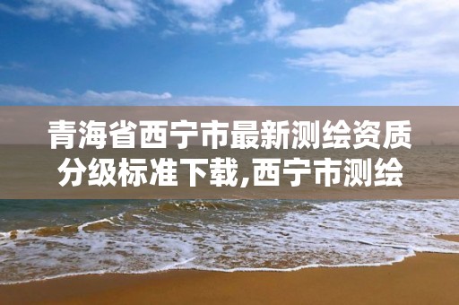 青海省西宁市最新测绘资质分级标准下载,西宁市测绘局2020招聘。