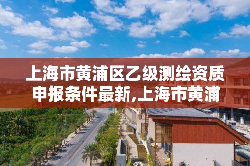 上海市黄浦区乙级测绘资质申报条件最新,上海市黄浦区测绘中心。