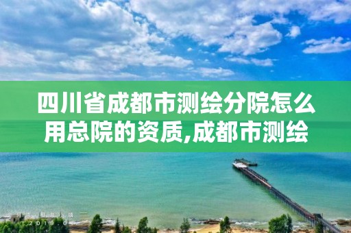 四川省成都市测绘分院怎么用总院的资质,成都市测绘勘察研究院。